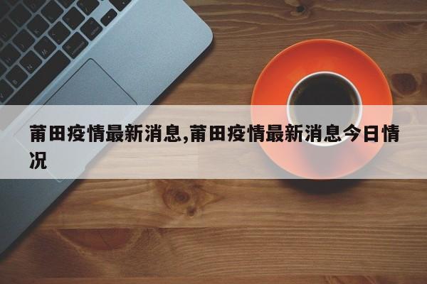 莆田疫情最新消息,莆田疫情最新消息今日情况
