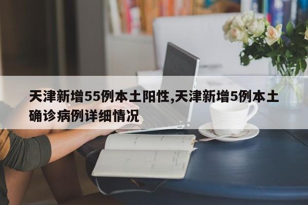 天津新增55例本土阳性,天津新增5例本土确诊病例详细情况