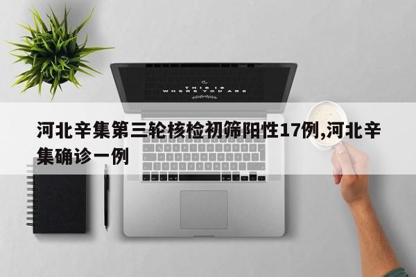 河北辛集第三轮核检初筛阳性17例,河北辛集确诊一例