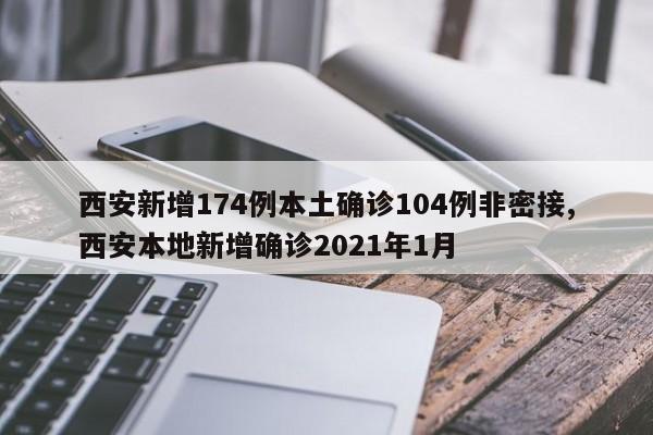 西安新增174例本土确诊104例非密接,西安本地新增确诊2021年1月
