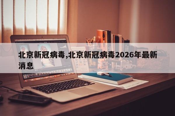 北京新冠病毒,北京新冠病毒2026年最新消息